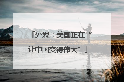 外媒：美国正在“让中国变得伟大”