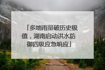 多地雨量破历史极值，湖南启动洪水防御四级应急响应