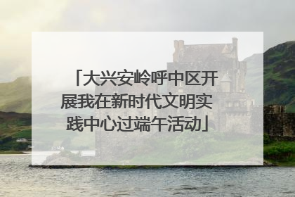 大兴安岭呼中区开展我在新时代文明实践中心过端午活动