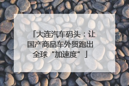大连汽车码头：让国产商品车外贸跑出全球“加速度”