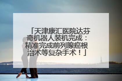 天津康汇医院达芬奇机器人装机完成：精准完成前列腺癌根治术等复杂手术！