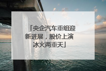 央企汽车重组迎新进展，股价上演冰火两重天