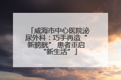 威海市中心医院泌尿外科：巧手再造“新膀胱” 患者重启“新生活”