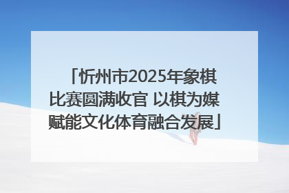 忻州市2025年象棋比赛圆满收官 以棋为媒赋能文化体育融合发展