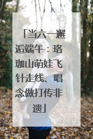 当六一邂逅端午：珞珈山萌娃飞针走线、唱念做打传非遗