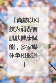 尚赫以科技为消费者肌肤健康赋能，多家媒体争相报道