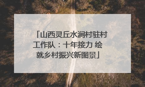山西灵丘水涧村驻村工作队：十年接力 绘就乡村振兴新图景