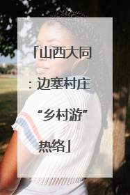 山西大同：边塞村庄“乡村游”热络