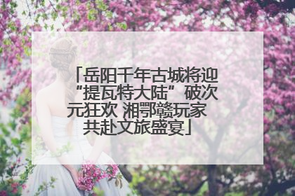 岳阳千年古城将迎“提瓦特大陆”破次元狂欢 湘鄂赣玩家共赴文旅盛宴