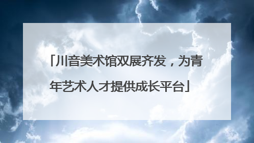 川音美术馆双展齐发，为青年艺术人才提供成长平台