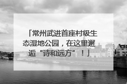 常州武进首座村级生态湿地公园，在这里邂逅“诗和远方”！