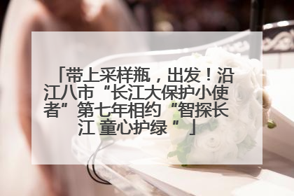 带上采样瓶，出发！沿江八市“长江大保护小使者”第七年相约“智探长江 童心护绿 ”