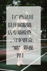 广西灵川县开展眼镜店专项检查，守护群众“睛”彩视界
