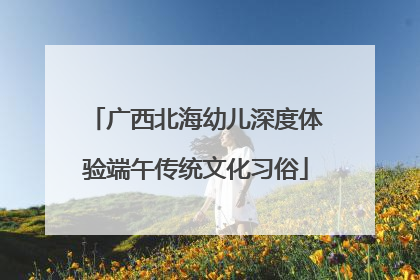 广西北海幼儿深度体验端午传统文化习俗