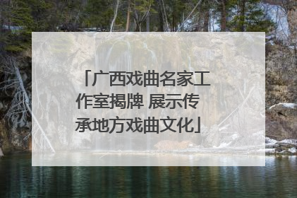 广西戏曲名家工作室揭牌 展示传承地方戏曲文化