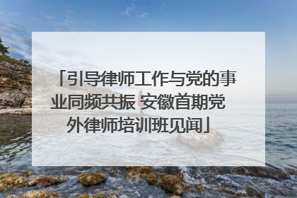 引导律师工作与党的事业同频共振 安徽首期党外律师培训班见闻
