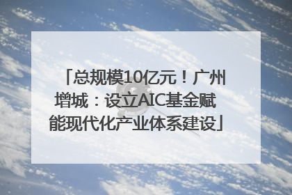 总规模10亿元！广州增城：设立AIC基金赋能现代化产业体系建设