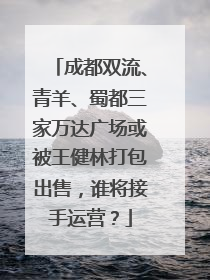 成都双流、青羊、蜀都三家万达广场或被王健林打包出售，谁将接手运营？