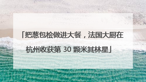 把葱包桧做进大餐，法国大厨在杭州收获第 30 颗米其林星