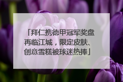 拜仁携德甲冠军奖盘再临江城，限定皮肤、创意雪糕被球迷热捧