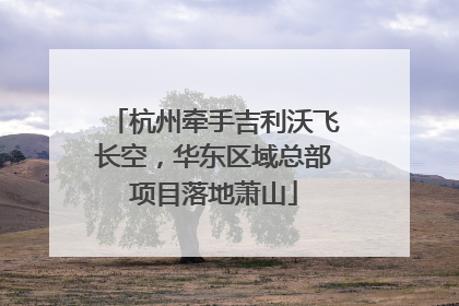 杭州牵手吉利沃飞长空，华东区域总部项目落地萧山