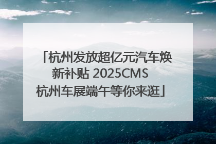 杭州发放超亿元汽车焕新补贴 2025CMS杭州车展端午等你来逛