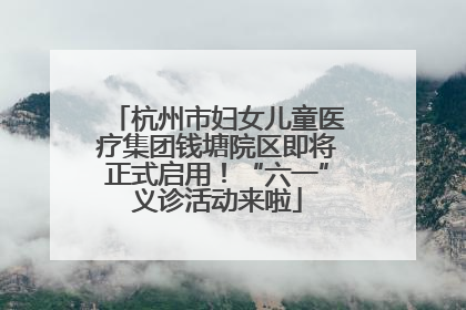 杭州市妇女儿童医疗集团钱塘院区即将正式启用！“六一”义诊活动来啦