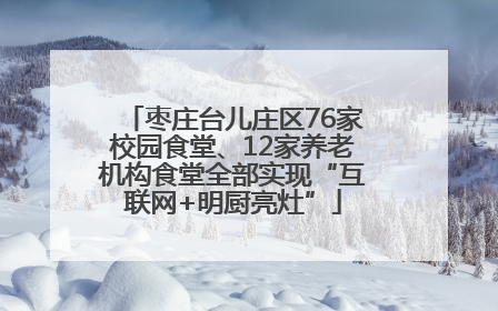 枣庄台儿庄区76家校园食堂、12家养老机构食堂全部实现“互联网+明厨亮灶”