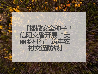 播撒安全种子！信阳交警开展“美丽乡村行”筑牢农村交通防线