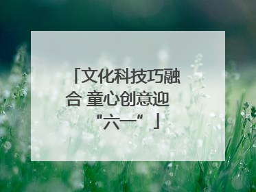 文化科技巧融合 童心创意迎“六一”