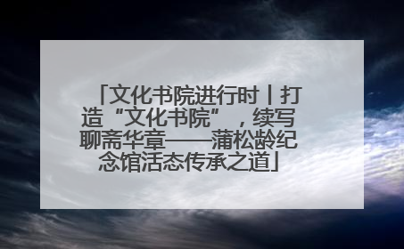 文化书院进行时丨打造“文化书院”，续写聊斋华章——蒲松龄纪念馆活态传承之道