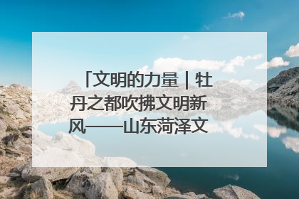 文明的力量｜牡丹之都吹拂文明新风——山东菏泽文明创建一线见闻