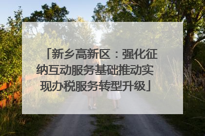 新乡高新区：强化征纳互动服务基础推动实现办税服务转型升级