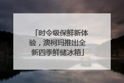 时令级保鲜新体验，澳柯玛推出全新四季鲜储冰箱