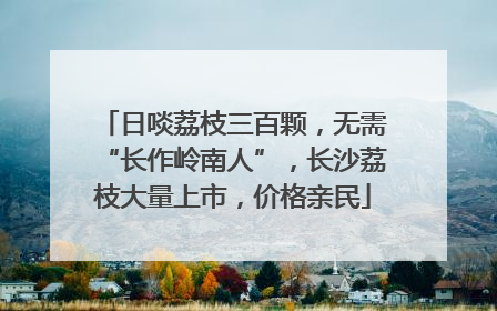 日啖荔枝三百颗，无需“长作岭南人”，长沙荔枝大量上市，价格亲民