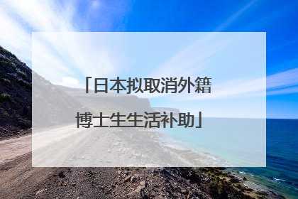 日本拟取消外籍博士生生活补助
