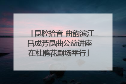 昆腔拾音 曲韵滨江 吕成芳昆曲公益讲座在杜鹃花剧场举行