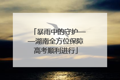 暴雨中的守护——湖南全方位保障高考顺利进行
