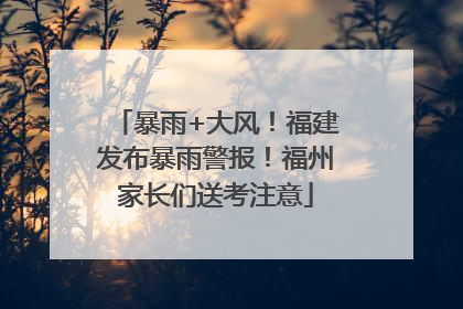 暴雨+大风！福建发布暴雨警报！福州家长们送考注意