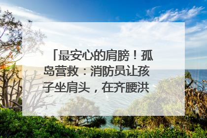 最安心的肩膀！孤岛营救：消防员让孩子坐肩头，在齐腰洪水里稳如泰山