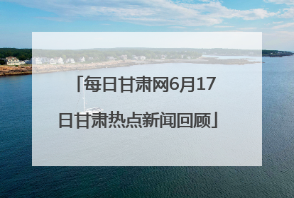 每日甘肃网6月17日甘肃热点新闻回顾