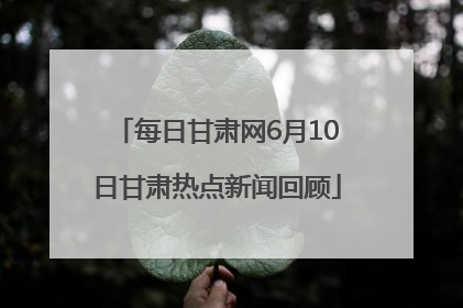 每日甘肃网6月10日甘肃热点新闻回顾