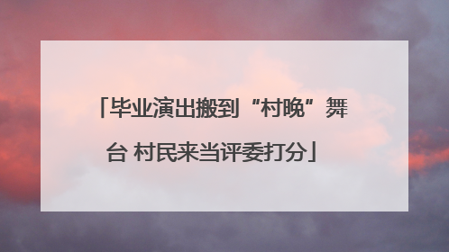 毕业演出搬到“村晚”舞台 村民来当评委打分
