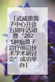 武威重离子中心开诊五周年活动暨“2025肿瘤离子治疗前沿技术学术研讨会”成功举办