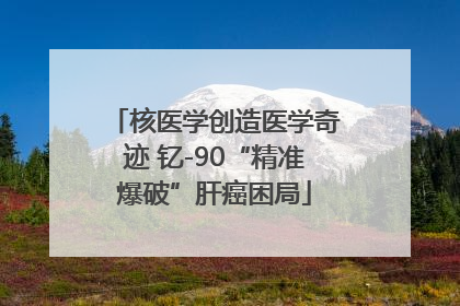 核医学创造医学奇迹 钇-90“精准爆破”肝癌困局