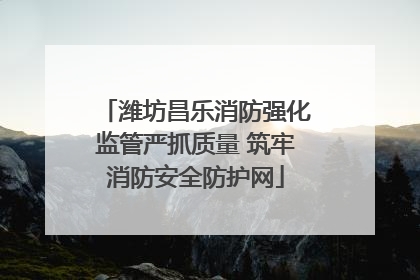潍坊昌乐消防强化监管严抓质量 筑牢消防安全防护网
