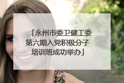 永州市委卫健工委第六期入党积极分子培训班成功举办