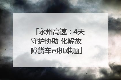 永州高速：4天守护协助 化解故障货车司机难题