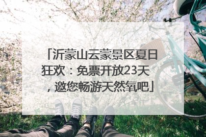 沂蒙山云蒙景区夏日狂欢：免票开放23天，邀您畅游天然氧吧