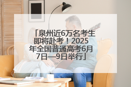 泉州近6万名考生即将赴考！2025年全国普通高考6月7日—9日举行
